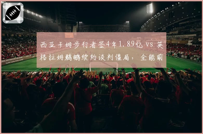 西亚卡姆步行者签4年1.89亿 vs 英格拉姆鹈鹕续约谈判僵局，全能前锋身价此消彼长