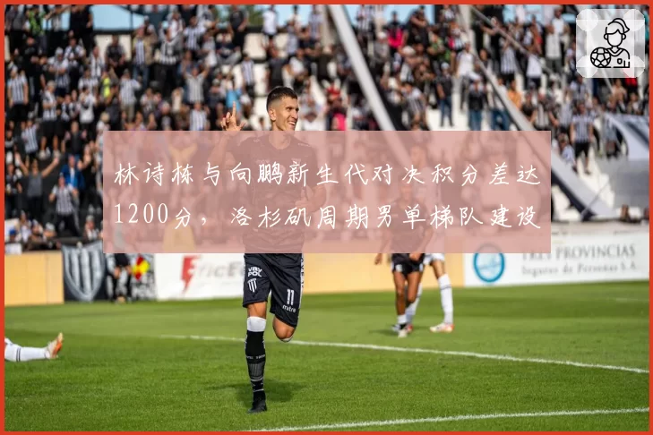 林诗栋与向鹏新生代对决积分差达1200分，洛杉矶周期男单梯队建设谁占先机？