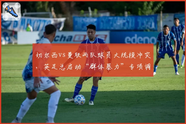 切尔西vs曼联两队球员大规模冲突,英足总启动“群体暴力”专项调查