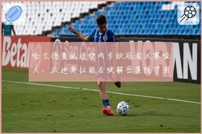 哈兰德曼城连续两季欧冠淘汰赛哑火，瓜迪奥拉能否破解密集防守困局？