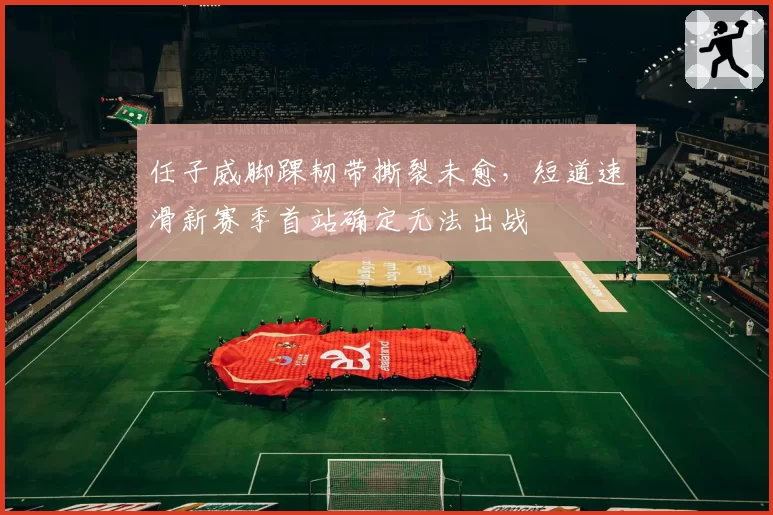任子威脚踝韧带撕裂未愈,短道速滑新赛季首站确定无法出战