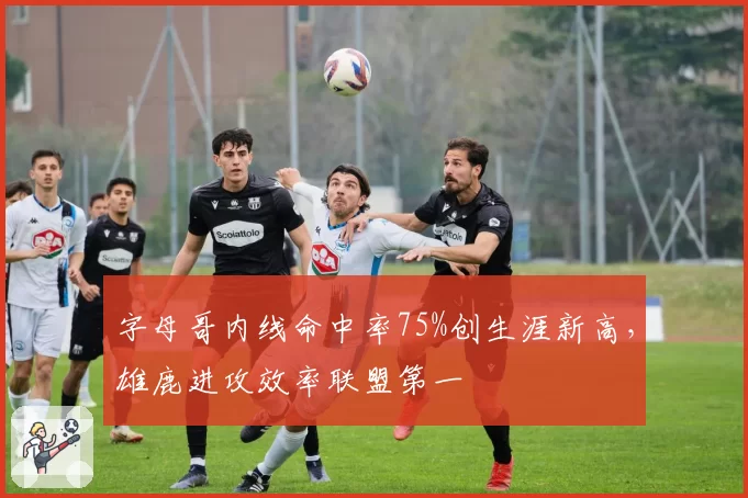 字母哥内线命中率75%创生涯新高，雄鹿进攻效率联盟第一