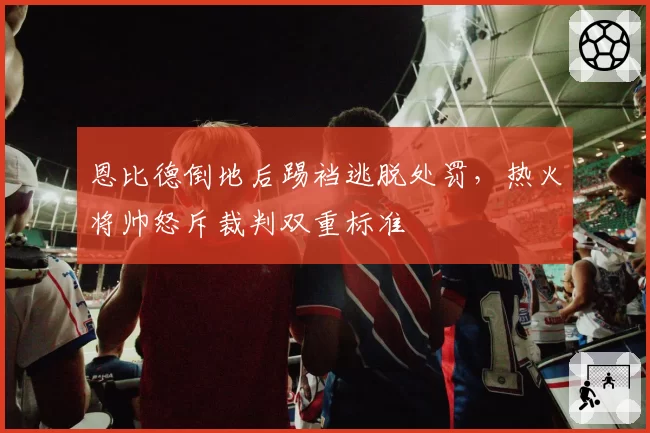恩比德倒地后踢裆逃脱处罚,热火将帅怒斥裁判双重标准