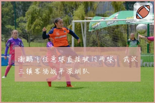 谢鹏飞任意球直接破门两球,武汉三镇客场战平深圳队