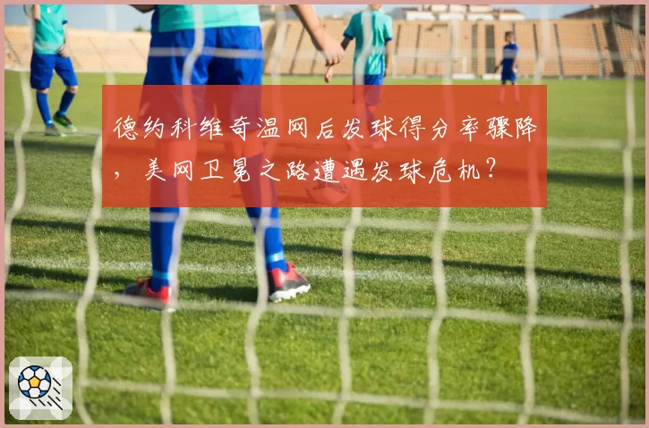 德约科维奇温网后发球得分率骤降，美网卫冕之路遭遇发球危机？