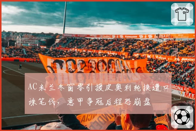 AC米兰冬窗零引援皮奥利轮换遭口诛笔伐,意甲争冠后程恐崩盘