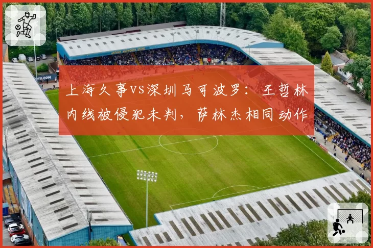 上海久事vs深圳马可波罗：王哲林内线被侵犯未判，萨林杰相同动作遭追罚