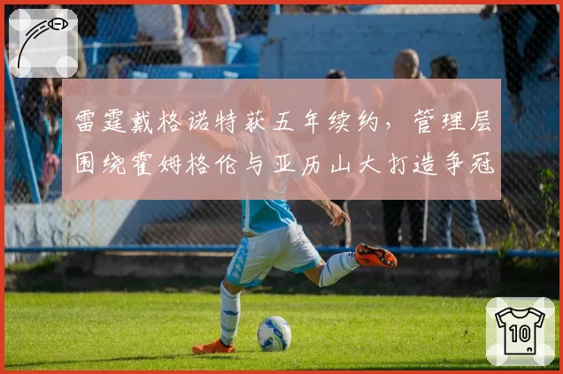 雷霆戴格诺特获五年续约，管理层围绕霍姆格伦与亚历山大打造争冠阵容__br_