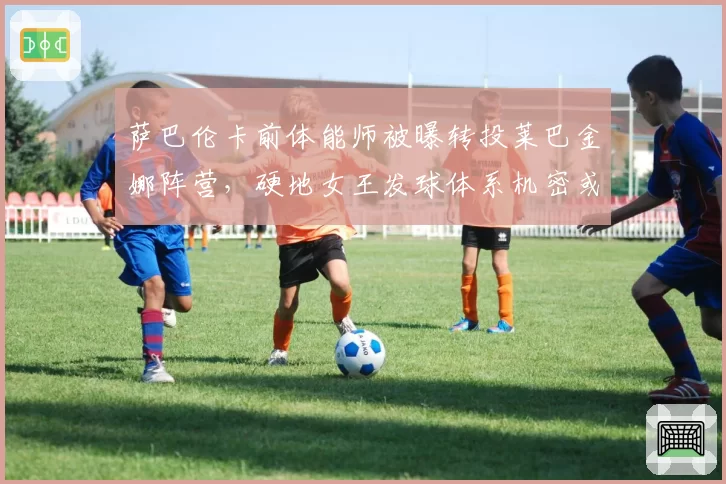 萨巴伦卡前体能师被曝转投莱巴金娜阵营，硬地女王发球体系机密或已外泄