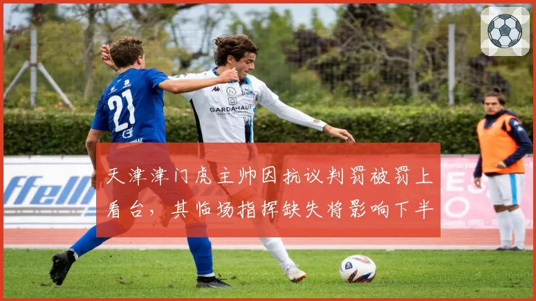 天津津门虎主帅因抗议判罚被罚上看台，其临场指挥缺失将影响下半程排名