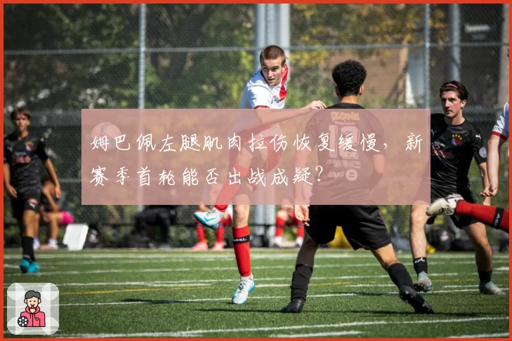 姆巴佩左腿肌肉拉伤恢复缓慢，新赛季首轮能否出战成疑？