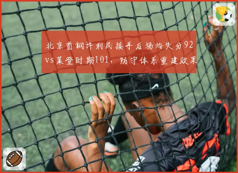 北京首钢许利民接手后场均失分92vs莱登时期101，防守体系重建效果显著