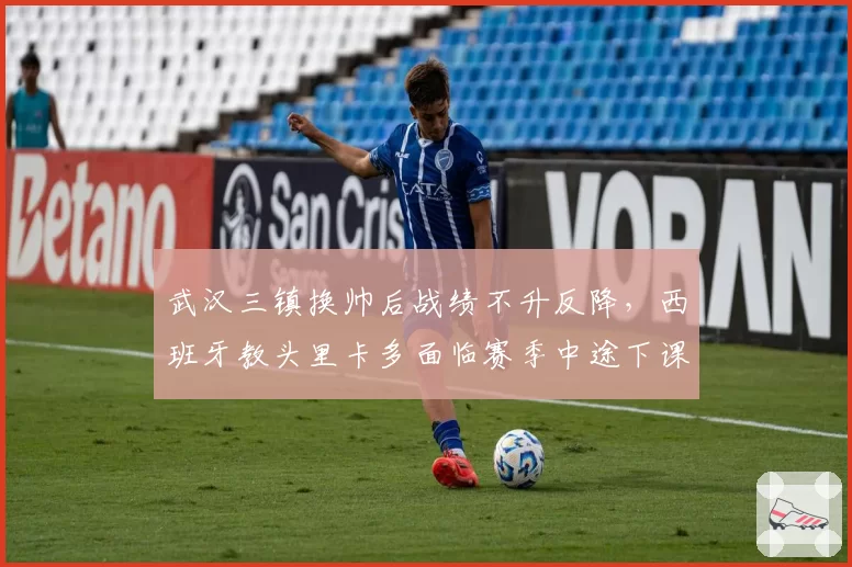 武汉三镇换帅后战绩不升反降,西班牙教头里卡多面临赛季中途下课风险