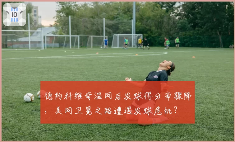 德约科维奇温网后发球得分率骤降,美网卫冕之路遭遇发球危机?
