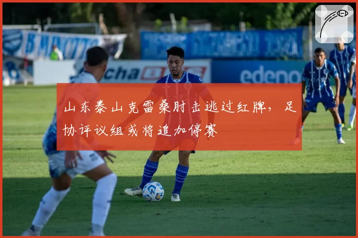 山东泰山克雷桑肘击逃过红牌，足协评议组或将追加停赛