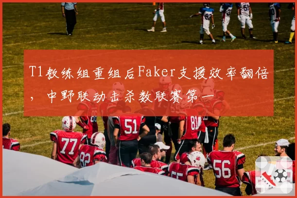 T1教练组重组后Faker支援效率翻倍，中野联动击杀数联赛第一