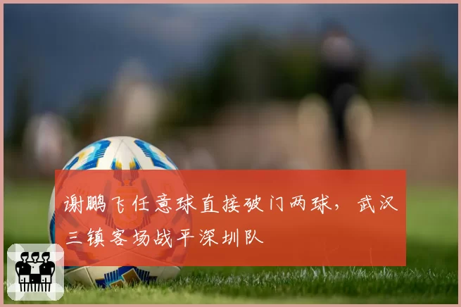 谢鹏飞任意球直接破门两球,武汉三镇客场战平深圳队