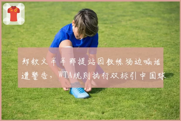 郑钦文辛辛那提站因教练场边喊话遭警告，WTA规则执行双标引中国球迷抗议