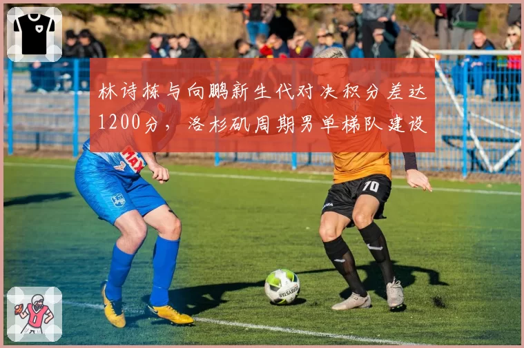 林诗栋与向鹏新生代对决积分差达1200分，洛杉矶周期男单梯队建设谁占先机？
