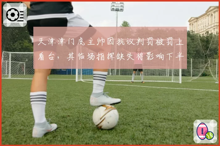 天津津门虎主帅因抗议判罚被罚上看台，其临场指挥缺失将影响下半程排名