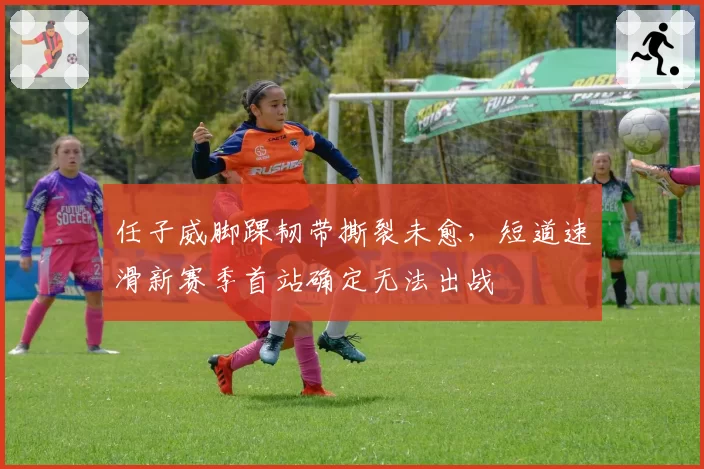 任子威脚踝韧带撕裂未愈,短道速滑新赛季首站确定无法出战
