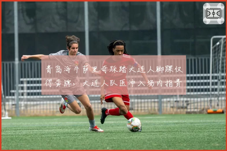 青岛海牛萨里奇踩踏大连人脚踝仅得黄牌，大连人队医冲入场内指责裁判