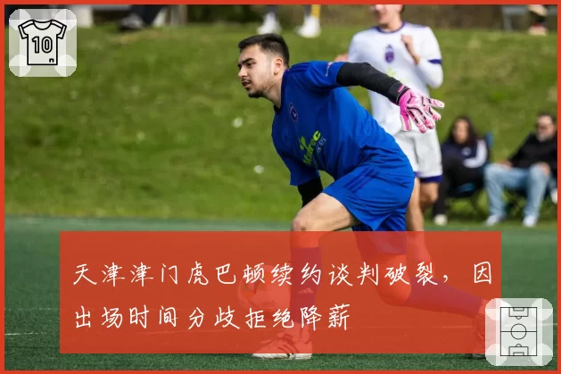 天津津门虎巴顿续约谈判破裂，因出场时间分歧拒绝降薪