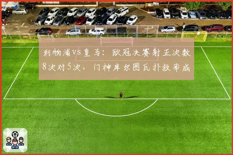 利物浦vs皇马:欧冠决赛射正次数8次对5次,门神库尔图瓦扑救率成转折