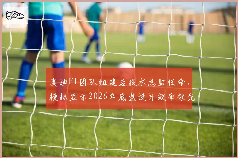 奥迪F1团队组建后技术总监任命，模拟显示2026年底盘设计效率领先同级